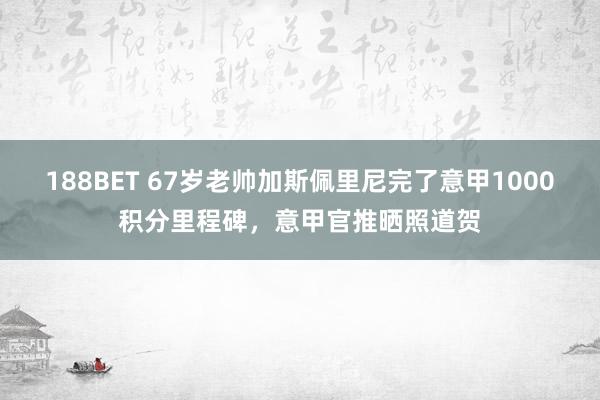 188BET 67岁老帅加斯佩里尼完了意甲1000积分里程碑，意甲官推晒照道贺