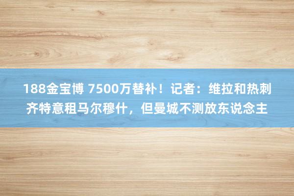 188金宝博 7500万替补！记者：维拉和热刺齐特意租马尔穆什，但曼城不测放东说念主