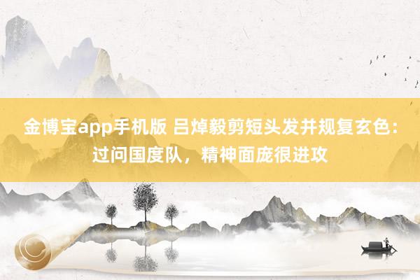 金博宝app手机版 吕焯毅剪短头发并规复玄色：过问国度队，精神面庞很进攻