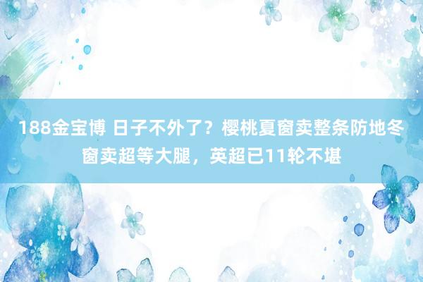 188金宝博 日子不外了？樱桃夏窗卖整条防地冬窗卖超等大腿，英超已11轮不堪