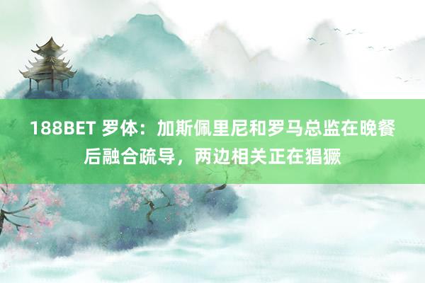 188BET 罗体：加斯佩里尼和罗马总监在晚餐后融合疏导，两边相关正在猖獗