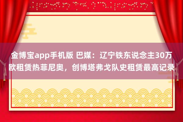 金博宝app手机版 巴媒：辽宁铁东说念主30万欧租赁热菲尼奥，创博塔弗戈队史租赁最高记录