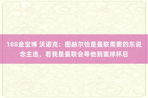 188金宝博 沃诺克：图赫尔恰是曼联需要的东说念主选，若我是曼联会等他到寰球杯后