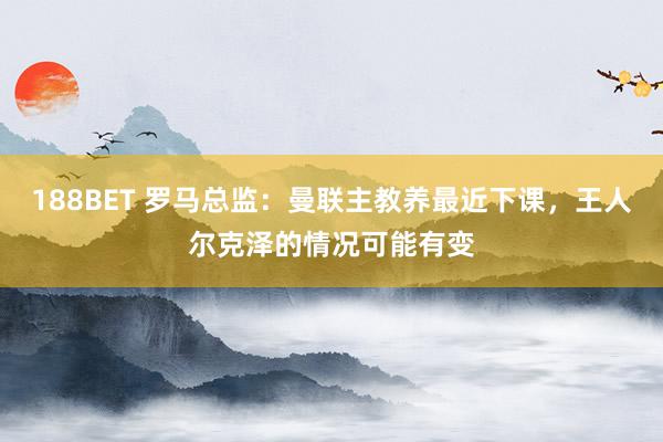 188BET 罗马总监：曼联主教养最近下课，王人尔克泽的情况可能有变