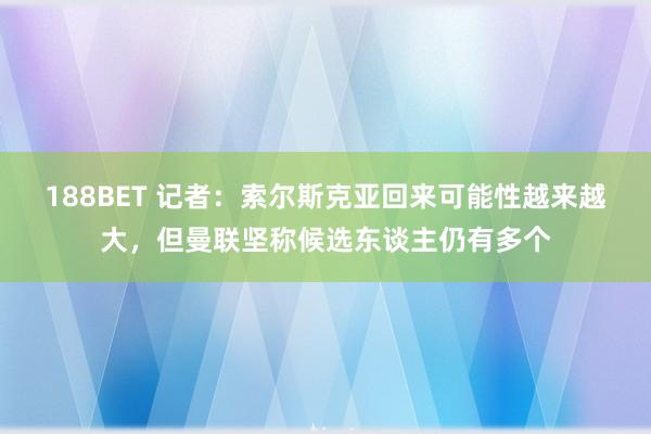 188BET 记者：索尔斯克亚回来可能性越来越大，但曼联坚称候选东谈主仍有多个