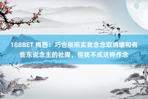 188BET 梅西：巧合辰照实我念念取消缓和有些东说念主的社媒，但我不成这样作念