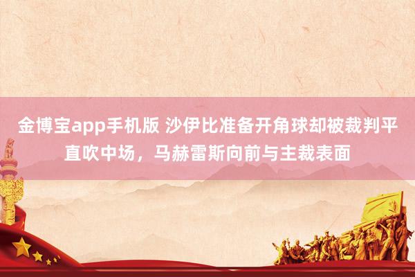金博宝app手机版 沙伊比准备开角球却被裁判平直吹中场，马赫雷斯向前与主裁表面