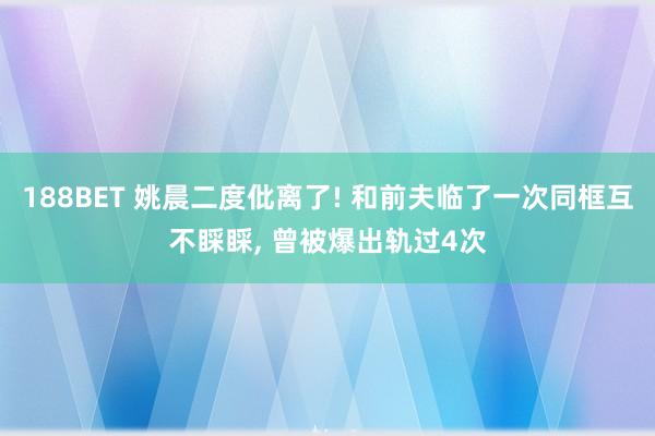 188BET 姚晨二度仳离了! 和前夫临了一次同框互不睬睬， 曾被爆出轨过4次