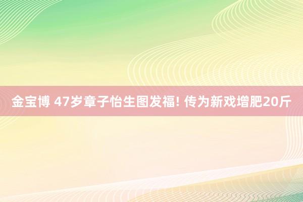 金宝博 47岁章子怡生图发福! 传为新戏增肥20斤