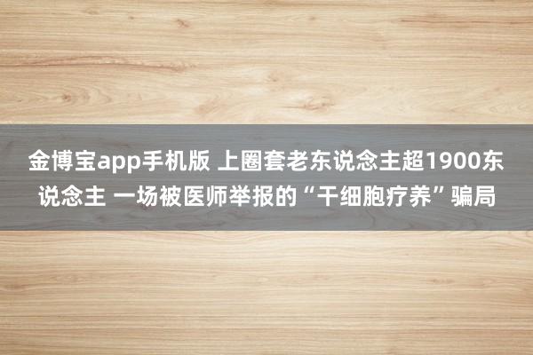 金博宝app手机版 上圈套老东说念主超1900东说念主 一场被医师举报的“干细胞疗养”骗局
