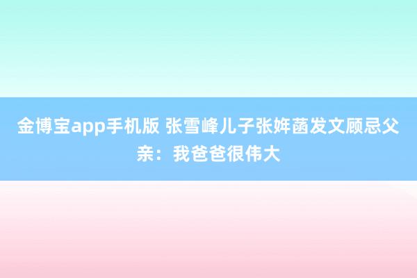 金博宝app手机版 张雪峰儿子张姩菡发文顾忌父亲：我爸爸很伟大