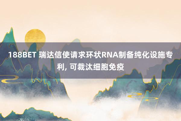 188BET 瑞达信使请求环状RNA制备纯化设施专利， 可裁汰细胞免疫