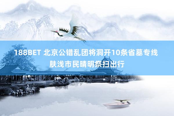 188BET 北京公错乱团将洞开10条省墓专线 肤浅市民晴明祭扫出行