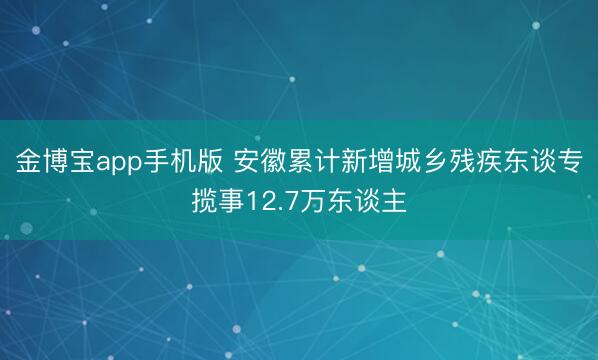 金博宝app手机版 安徽累计新增城乡残疾东谈专揽事12.7万东谈主