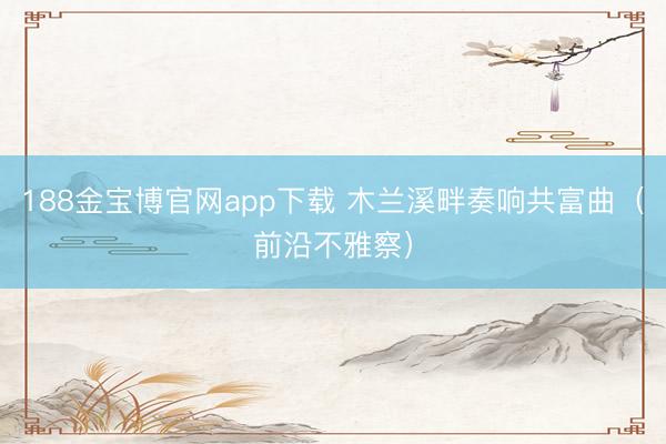 188金宝博官网app下载 木兰溪畔奏响共富曲（前沿不雅察）