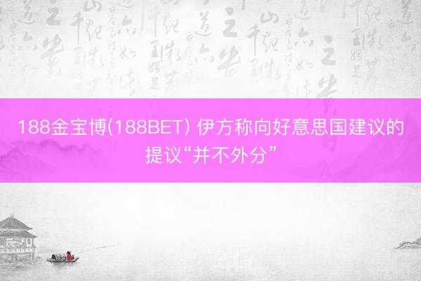 188金宝博(188BET) 伊方称向好意思国建议的提议“并不外分”