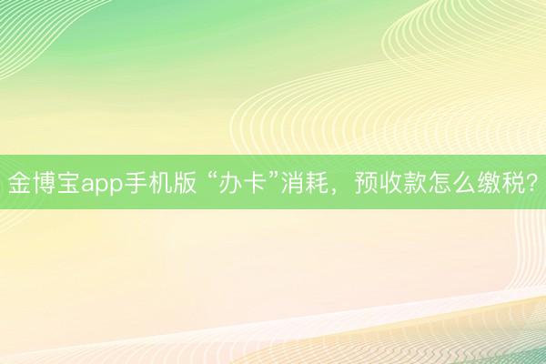 金博宝app手机版 “办卡”消耗，预收款怎么缴税？