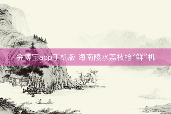 金博宝app手机版 海南陵水荔枝抢“鲜”机