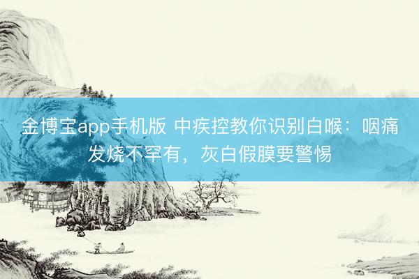 金博宝app手机版 中疾控教你识别白喉：咽痛发烧不罕有，灰白假膜要警惕