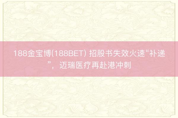 188金宝博(188BET) 招股书失效火速“补递”，迈瑞医疗再赴港冲刺