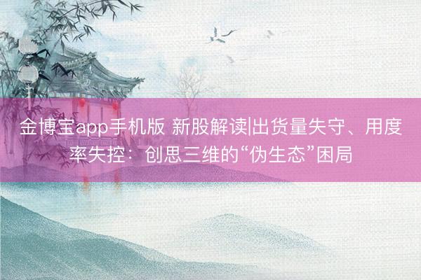 金博宝app手机版 新股解读|出货量失守、用度率失控：创思三维的“伪生态”困局
