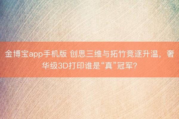 金博宝app手机版 创思三维与拓竹竞逐升温，奢华级3D打印谁是“真”冠军？