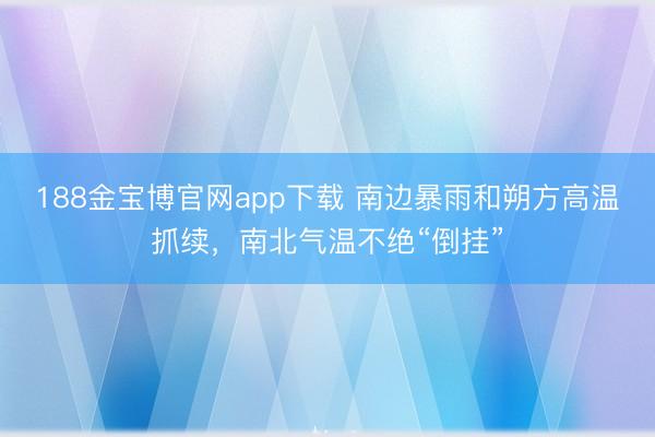 188金宝博官网app下载 南边暴雨和朔方高温抓续，南北气温不绝“倒挂”
