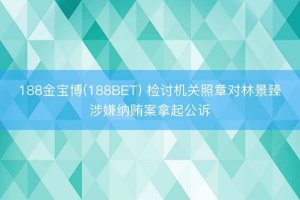 188金宝博(188BET) 检讨机关照章对林景臻涉嫌纳贿案拿起公诉