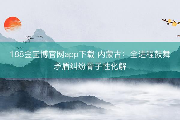 188金宝博官网app下载 内蒙古：全进程鼓舞矛盾纠纷骨子性化解
