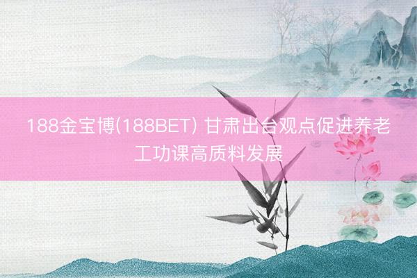 188金宝博(188BET) 甘肃出台观点促进养老工功课高质料发展