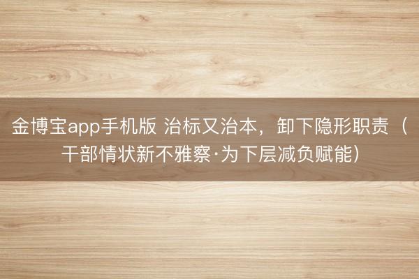金博宝app手机版 治标又治本，卸下隐形职责（干部情状新不雅察·为下层减负赋能）