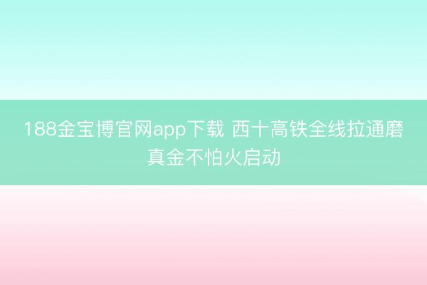 188金宝博官网app下载 西十高铁全线拉通磨真金不怕火启动