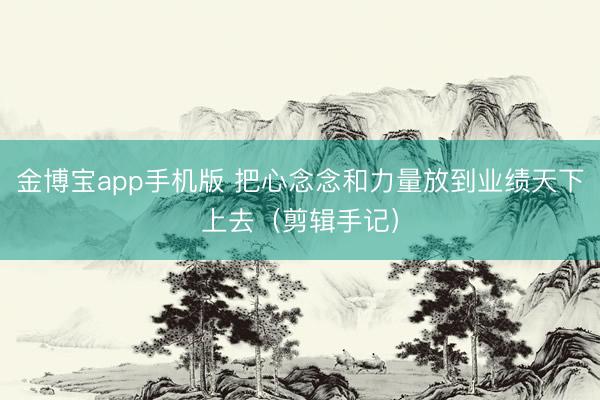 金博宝app手机版 把心念念和力量放到业绩天下上去（剪辑手记）