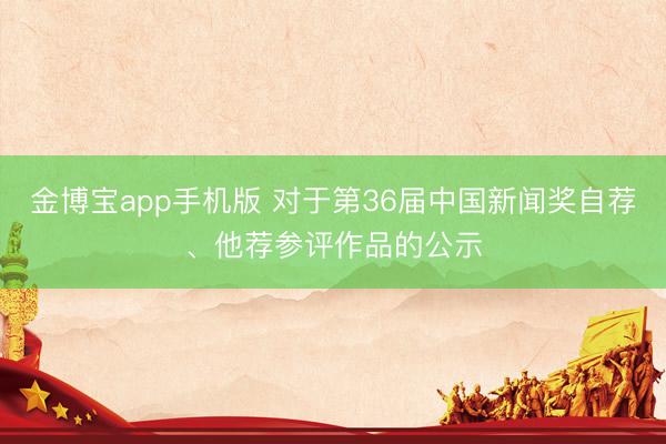 金博宝app手机版 对于第36届中国新闻奖自荐、他荐参评作品的公示