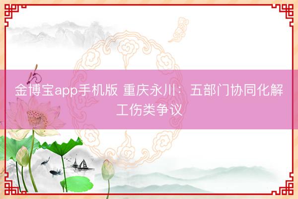 金博宝app手机版 重庆永川：五部门协同化解工伤类争议
