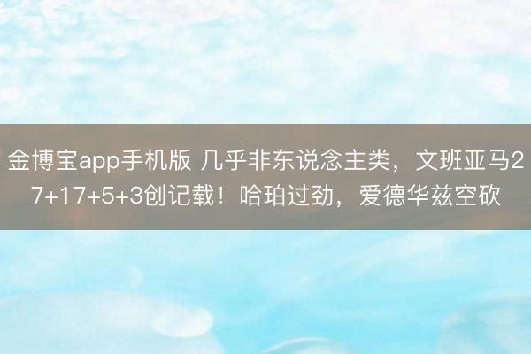 金博宝app手机版 几乎非东说念主类，文班亚马27+17+5+3创记载！哈珀过劲，爱德华兹空砍