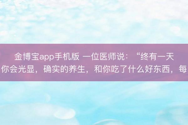 金博宝app手机版 一位医师说： “终有一天你会光显，确实的养生，和你吃了什么好东西，每