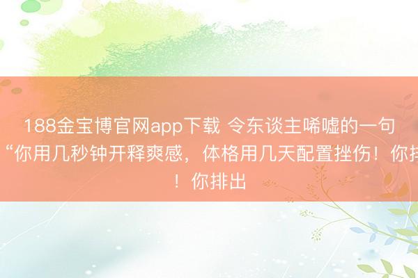 188金宝博官网app下载 令东谈主唏嘘的一句话: “你用几秒钟开释爽感，体格用几天配置挫伤！你排出