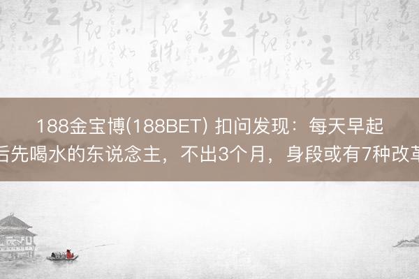 188金宝博(188BET) 扣问发现：每天早起后先喝水的东说念主，不出3个月，身段或有7种改革