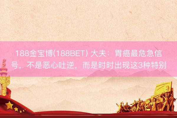 188金宝博(188BET) 大夫：胃癌最危急信号，不是恶心吐逆，而是时时出现这3种特别