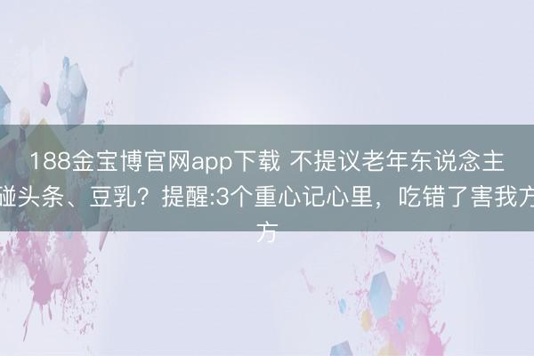 188金宝博官网app下载 不提议老年东说念主碰头条、豆乳？提醒:3个重心记心里，吃错了害我方