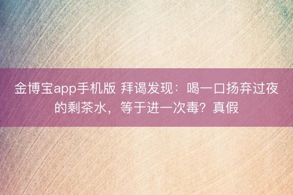 金博宝app手机版 拜谒发现：喝一口扬弃过夜的剩茶水，等于进一次毒？真假