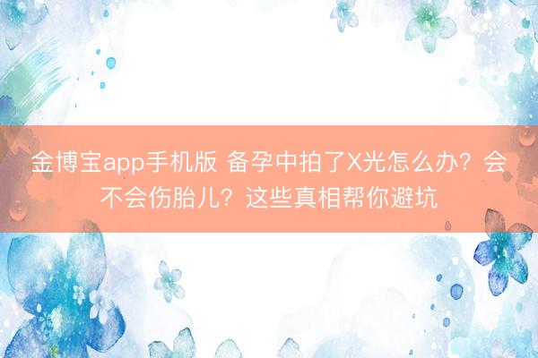 金博宝app手机版 备孕中拍了X光怎么办？会不会伤胎儿？这些真相帮你避坑