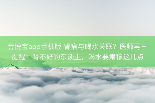 金博宝app手机版 肾病与喝水关联？医师再三提醒：肾不好的东谈主，喝水要肃穆这几点