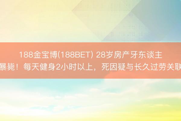 188金宝博(188BET) 28岁房产牙东谈主暴毙！每天健身2小时以上，死因疑与长久过劳关联