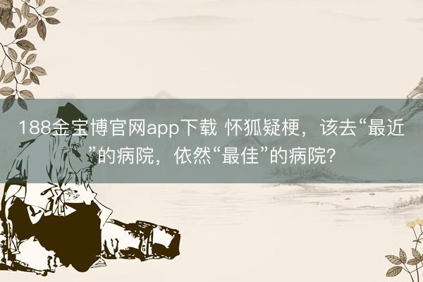 188金宝博官网app下载 怀狐疑梗，该去“最近”的病院，依然“最佳”的病院？