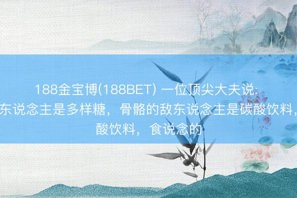 188金宝博(188BET) 一位顶尖大夫说: “皮肤的敌东说念主是多样糖，骨骼的敌东说念主是碳酸饮料，食说念的