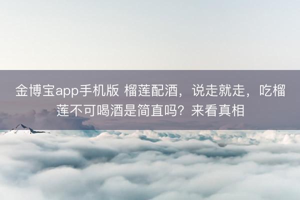 金博宝app手机版 榴莲配酒，说走就走，吃榴莲不可喝酒是简直吗？来看真相