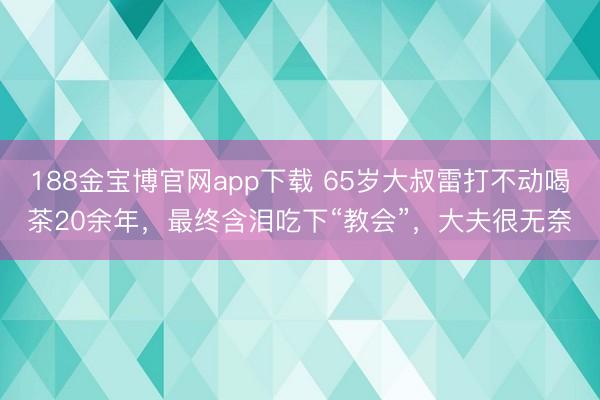 188金宝博官网app下载 65岁大叔雷打不动喝茶20余年，最终含泪吃下“教会”，大夫很无奈