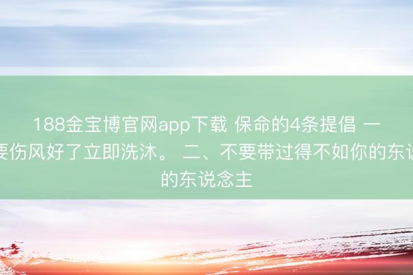 188金宝博官网app下载 保命的4条提倡 一、不要伤风好了立即洗沐。 二、不要带过得不如你的东说念主